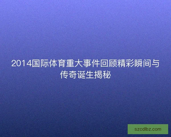 2014国际体育重大事件回顾精彩瞬间与传奇诞生揭秘