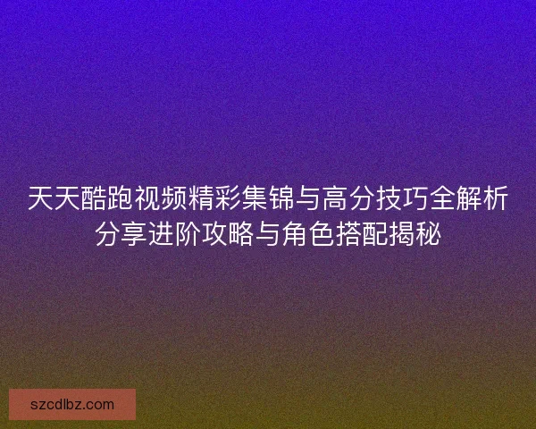 天天酷跑视频精彩集锦与高分技巧全解析分享进阶攻略与角色搭配揭秘