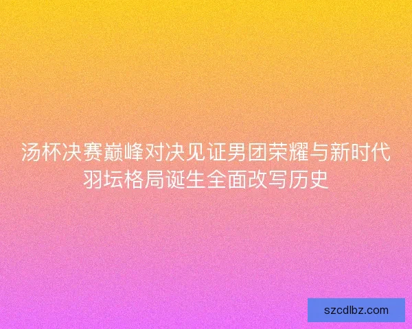 汤杯决赛巅峰对决见证男团荣耀与新时代羽坛格局诞生全面改写历史 汤杯决赛巅峰对决见证男团荣耀与新时代羽坛格局诞生全面改写历史