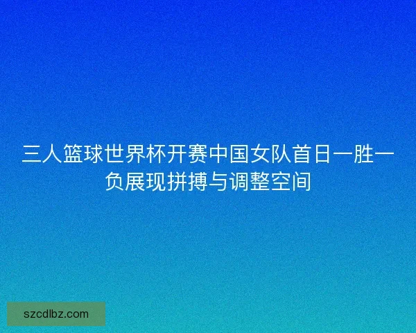 三人篮球世界杯开赛中国女队首日一胜一负展现拼搏与调整空间 三人篮球世界杯开赛中国女队首日一胜一负展现拼搏与调整空间