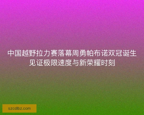 中国越野拉力赛落幕周勇帕布诺双冠诞生见证极限速度与新荣耀时刻 中国越野拉力赛落幕周勇帕布诺双冠诞生见证极限速度与新荣耀时刻