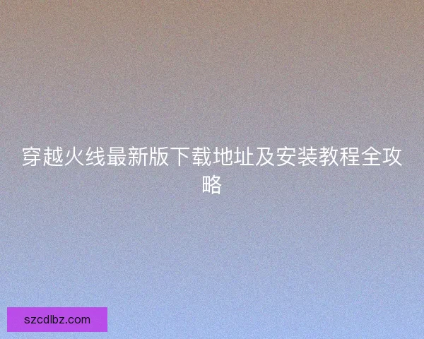 穿越火线最新版下载地址及安装教程全攻略 穿越火线最新版下载地址及安装教程全攻略